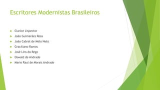Escritores Modernistas Brasileiros
 Clarice Lispector
 João Guimarães Rosa
 João Cabral de Melo Neto
 Graciliano Ramos
 José Lins do Rego
 Oswald de Andrade
 Mario Raul de Morais Andrade
 