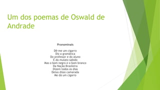 Um dos poemas de Oswald de
Andrade
Pronominais
Dê-me um cigarro
Diz a gramática
Do professor e do aluno
E do mulato sabido
Mas o bom negro e o bom branco
Da Nação Brasileira
Dizem todos os dias
Deixa disso camarada
Me dá um cigarro
 
