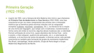 Primeira Geração
(1922-1930)
 A partir de 1922, com a Semana de Arte Moderna tem início o que chamamos
de Primeira Fase do Modernismo ou Fase Heroica (1922-1930), esta fase
caracteriza-se por um maior compromisso dos artistas com a renovação
estética que se beneficia pelas estreitas relações com as vanguardas
europeias (cubismo, futurismo, surrealismo, etc.), na literatura há a criação
de uma forma de linguagem, que rompe com o tradicional, transformando a
forma como até então se escrevia; algumas dessas mudanças são: a Liberdade
Formal (utilização do verso livre, quase abandono das formas fixas – como
o soneto, a fala coloquial, ausência de pontuação, etc.), a valorização do
cotidiano, a ré escritura de textos do passado, e diversas outras; este período
caracteriza-se também pela formação de grupos do movimento modernista:
Pau-Brasil, Antropófago, Verde-Amarelo, Grupo de Porto Alegre e Grupo
Modernista-Regionalista de Recife.
 