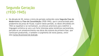 Segunda Geração
(1930-1945)
 Na década de 30, temos o início do período conhecido como Segunda Fase do
Modernismo ou Fase de Consolidação (1930-1945), que é caracterizado pelo
predomínio da prosa de ficção. A partir deste período, os ideais difundidos em
1922 se espalham e se normalizam, os esforços anteriores para redefinir a
linguagem artística se une a um forte interesse pelas temáticas nacionalistas,
percebe-se um amadurecimento nas obras dos autores da primeira fase, que
continuam produzindo, e também o surgimento de novos poetas, entre
eles Carlos Drummond de Andrade.
 