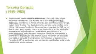 Terceira Geração
(1945-1980)
 Temos ainda a Terceira Fase do Modernismo (1945- até 1960); alguns
estudiosos consideram a fase de 1945 até os dias de hoje como Pós-
Modernista, no entanto, as fontes utilizadas para a confecção deste artigo,
tratam como Terceira Fase do Modernismo o período compreendido entre
1945 e 1960 e como Tendências Contemporâneas o período de 1960 até os
dias de hoje. Nesta terceira fase, a prosa dá sequência às três tendências
observadas no período anterior – prosa urbana, prosa intimista e
prosa regionalista, com uma certa renovação formal; na poesia temos a
permanência de poetas da fase anterior, que se encontram em constante
renovação, e a criação de um grupo de escritores que se autodenomina
“geração de 45”, e que buscam uma poesia mais equilibrada e séria, sendo
chamados de neoparnasianos.
 