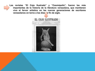 Las revistas “El Cojo Ilustrado” y “Cosmópolis”, fueron las más
importantes de la historia de la literatura venezolana, que mantienen
vivo el fervor artístico en las nuevas generaciones de escritores
venezolanos en torno a los días de fin de siglo.
 