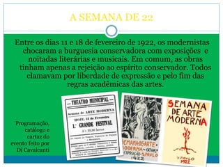 A SEMANA DE 22
Entre os dias 11 e 18 de fevereiro de 1922, os modernistas
chocaram a burguesia conservadora com exposições e
noitadas literárias e musicais. Em comum, as obras
tinham apenas a rejeição ao espírito conservador. Todos
clamavam por liberdade de expressão e pelo fim das
regras acadêmicas das artes.
Programação,
catálogo e
cartaz do
evento feito por
Di Cavalcanti
 