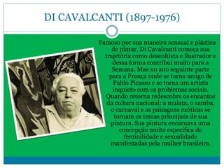 DI CAVALCANTI (1897-1976)
Famoso por sua maneira sensual e plástica
de pintar, Di Cavalcanti começa sua
trajetória como desenhista e ilustrador e
dessa forma contribui muito para a
Semana. Mas no ano seguinte parte
para a França onde se torna amigo de
Pablo Picasso e se torna um artista
inquieto com os problemas sociais.
Quando retorna redescobre os encantos
da cultura nacional: a mulata, o samba,
o carnaval e as paisagens exóticas se
tornam os temas principais de sua
pintura. Sua pintura encarnava uma
concepção muito específica de
feminilidade e sexualidade
manifestadas pela mulher brasileira.
 