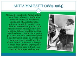 ANITA MALFATTI (1889-1964)
Além de Di Cavalcanti, Anita Malfatti
também expôs seus trabalhos na
Semana. Depois de estudar na
Alemanha e EUA realizou sua
primeira exposição em 1917 com
obras expressionistas que chocou a
classe dos acadêmicos, dentre eles
Monteiro Lobato. Mas toda a crítica
negativa do seu trabalho abriu portas
para uma arte cada vez mais original
e logo forma um grupo de artista que
pensavam como ela, o Grupo dos
Cinco. Depois da Semana voltou pra
Europa e fez algumas exposições e
então retornou para o Brasil e deu
aula de pintura por vários anos.
 