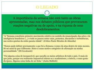 O LEGADO
A importância da semana não está tanto as obras
apresentadas, mas nos debates públicos que provocaram
reações negativas ou de apoio, e na riqueza de seus
desdobramentos.
"A "Semana constituiu primeiro movimento coletivo no sentido da emancipação das artes e da
inteligência brasileiras (...) e tudo se passou entre vaias, protestos, discussões e turbulências,
nas noites quietas da então pacata cidade". (Crítico Paulo Mendes de Almeida)
“Nunca pude definir precisamente o que foi a Semana e como ela atua dentro de mim mesmo.
Só sei senti-la que é diferente. Sinto-a como motivo categórico de afirmação na minha
personalidade.” (Di Cavalcanti)
"Foi alguma coisa de inesquecível, que sacudiu os meios artísticos de todo o país. E mais do
que justo, porque era realmente impossível tolerar-se o academismo, a inércia, o mau-gosto
da época. Alguma coisa tinha de ser feita.” (Anita Malfatti)
 