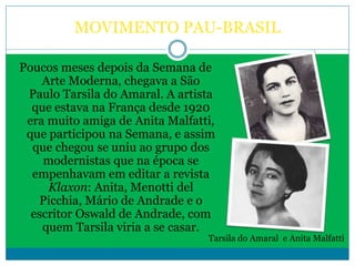 MOVIMENTO PAU-BRASIL
Poucos meses depois da Semana de
Arte Moderna, chegava a São
Paulo Tarsila do Amaral. A artista
que estava na França desde 1920
era muito amiga de Anita Malfatti,
que participou na Semana, e assim
que chegou se uniu ao grupo dos
modernistas que na época se
empenhavam em editar a revista
Klaxon: Anita, Menotti del
Picchia, Mário de Andrade e o
escritor Oswald de Andrade, com
quem Tarsila viria a se casar.
Tarsila do Amaral e Anita Malfatti
 