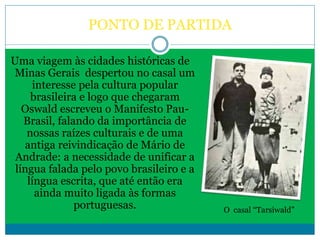 PONTO DE PARTIDA
Uma viagem às cidades históricas de
Minas Gerais despertou no casal um
interesse pela cultura popular
brasileira e logo que chegaram
Oswald escreveu o Manifesto Pau-
Brasil, falando da importância de
nossas raízes culturais e de uma
antiga reivindicação de Mário de
Andrade: a necessidade de unificar a
língua falada pelo povo brasileiro e a
língua escrita, que até então era
ainda muito ligada às formas
portuguesas. O casal “Tarsiwald”
 