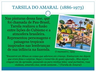 TARSILA DO AMARAL (1886-1973)
Nas pinturas dessa fase, que
foi chamada de Pau-Brasil,
Tarsila realizou a fusão
entre lições do Cubismo e a
atmosfera brasileira.
Representou personagens e
paisagens tropicais
inspirados nas lembranças
de sua infância na fazenda.
“Encontrei em Minas as coisas que adorava em criança. Ensinaram-me depois
que eram feias e caipiras. Segui o ramerrão do gosto apurado...Mas depois
vinguei-me da opressão, passando-as para minhas telas: azul puríssimo, rosa
violáceo, amarelo vivo, verde cantante...” (Tarsila do Amaral)
O mamoeiro, 1925
 