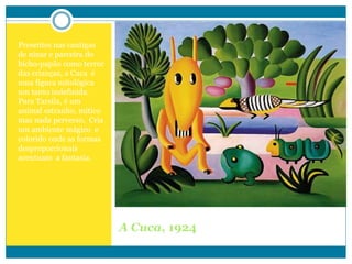 Presentes nas cantigas
de ninar e parceira do
bicho-papão como terror
das crianças, a Cuca é
uma figura mitológica
um tanto indefinida.
Para Tarsila, é um
animal estranho, mítico
mas nada perverso, Cria
um ambiente mágico e
colorido onde as formas
desproporcionais
acentuam a fantasia.
A Cuca, 1924
 