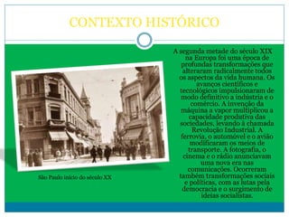 CONTEXTO HISTÓRICO
A segunda metade do século XIX
na Europa foi uma época de
profundas transformações que
alteraram radicalmente todos
os aspectos da vida humana. Os
avanços científicos e
tecnológicos impulsionaram de
modo definitivo a indústria e o
comércio. A invenção da
máquina a vapor multiplicou a
capacidade produtiva das
sociedades, levando à chamada
Revolução Industrial. A
ferrovia, o automóvel e o avião
modificaram os meios de
transporte. A fotografia, o
cinema e o rádio anunciavam
uma nova era nas
comunicações. Ocorreram
também transformações sociais
e políticas, com as lutas pela
democracia e o surgimento de
ideias socialistas.
São Paulo início do século XX
 