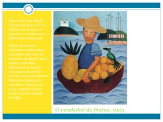 O vendedor de frutas, 1925
Nessa fase Pau-Brasil
Tarsila valoriza o clima
tropical, as frutas, os
animais e os costumes e
hábitos do nosso país.
Nessa obra esses
elementos estão todos
presentes nas cores na
bandeira do Brasil (azul,
verde e amarelo).
Destaca-se ao fundo
uma igreja em estilo
barroco com duas torres
típica das cidades do
interior de Minas, por
onde a artista viajou
junto com seu marido
Oswald.
 