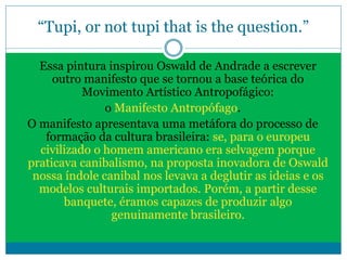 “Tupi, or not tupi that is the question.”
Essa pintura inspirou Oswald de Andrade a escrever
outro manifesto que se tornou a base teórica do
Movimento Artístico Antropofágico:
o Manifesto Antropófago.
O manifesto apresentava uma metáfora do processo de
formação da cultura brasileira: se, para o europeu
civilizado o homem americano era selvagem porque
praticava canibalismo, na proposta inovadora de Oswald
nossa índole canibal nos levava a deglutir as ideias e os
modelos culturais importados. Porém, a partir desse
banquete, éramos capazes de produzir algo
genuinamente brasileiro.
 