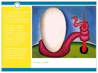 Urutu, 1928
Urutu foi uma das obras
expostas em 1928 na
Galerie Percier, em
Paris, com referências ao
Movimento Surrealismo.
Seu tema é a lenda
amazônica da Cobra
Grande que narra a
história de um homem
que foi transformado em
cobra. Ele só voltaria a
sua forma normal se a
cobra fosse ferida na
cabeça e morta.
A pintura foi base para o
poema “Cobra Norato”
de Raul Bopp de 1931
que fala sobre uma
“floresta chocando um
ovo”.
 