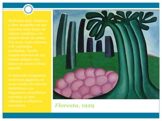 Floresta, 1929
Realizada após Abaporu,
a obra mergulha em um
universo mais denso da
cultura brasileira e da
subjetividade da artista.
Em cores mais intensas
e de contrastes
profundos, Tarsila
resgata aspectos de um
mundo mágico com
raízes em nossa cultura
popular.
A vegetação imaginária,
os troncos gigantes, os
ovos rosados de animais
misteriosos e os
fragmentos monolíticos
cravados no solo
reforçam a influência
surrealista.
 
