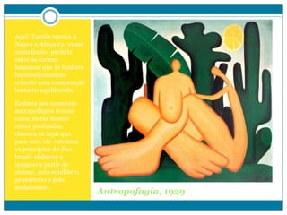 Antropofagia, 1929
Aqui Tarsila reuniu A
Negra e Abaporu numa
assimilação perfeita
entre as formas
humanas que se fundem
harmoniosamente
criando uma composição
bastante equilibrada.
Embora seu momento
antropofágico tivesse
como metas buscar
raízes profundas,
observa-se aqui que,
para isso, ele retomou
os princípios do Pau-
brasil: elaborar a
imagem a partir da
síntese, pelo equilíbrio
geométrico e pelo
acabamento.
 