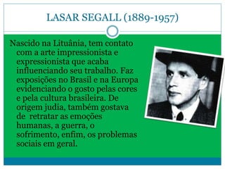 LASAR SEGALL (1889-1957)
Nascido na Lituânia, tem contato
com a arte impressionista e
expressionista que acaba
influenciando seu trabalho. Faz
exposições no Brasil e na Europa
evidenciando o gosto pelas cores
e pela cultura brasileira. De
origem judia, também gostava
de retratar as emoções
humanas, a guerra, o
sofrimento, enfim, os problemas
sociais em geral.
 