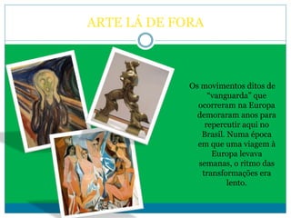 ARTE LÁ DE FORA
Os movimentos ditos de
“vanguarda” que
ocorreram na Europa
demoraram anos para
repercutir aqui no
Brasil. Numa época
em que uma viagem à
Europa levava
semanas, o ritmo das
transformações era
lento.
 