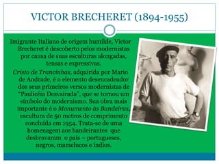 VICTOR BRECHERET (1894-1955)
Imigrante Italiano de origem humilde, Victor
Brecheret é descoberto pelos modernistas
por causa de suas esculturas alongadas,
tensas e expressivas.
Cristo de Trancinhas, adquirida por Mario
de Andrade, é o elemento desencadeador
dos seus primeiros versos modernistas de
“Paulicéia Desvairada”, que se tornou um
símbolo do modernismo. Sua obra mais
importante é o Monumento às Bandeiras,
escultura de 50 metros de comprimento
concluída em 1954. Trata-se de uma
homenagem aos bandeirantes que
desbravaram o país – portugueses,
negros, mamelucos e índios.
 