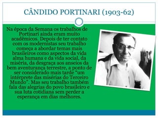 CÂNDIDO PORTINARI (1903-62)
Na época da Semana os trabalhos de
Portinari ainda eram muito
acadêmicos. Depois de ter contato
com os modernistas seu trabalho
começa a abordar temas mais
brasileiros como aspectos da vida
alma humana e da vida social, da
miséria, da desgraça aos anseios da
bem aventurança terrestre, a ponto de
ser considerado mais tarde “um
intérprete das misérias do Terceiro
Mundo”. Mas seu trabalho também
fala das alegrias do povo brasileiro e
sua luta cotidiana sem perder a
esperança em dias melhores.
 
