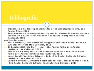 1 . M o d e r n i s m o n o B ra s i l : p a n o ra m a d a s a r te s v i s u a i s / B e á M e i ra . S ã o
Pa u l o : Át i c a , 2 0 0 6
2 . A r te M o d e r n a e c o nte m p o râ n e a : f i g u ra ç ã o, a bst ra ç ã o e n o vo s m e i o s –
s é c u l o s 2 0 e 2 2 / Pe rc i va l T i ra p e l l i – S ã o Pa u l o : C o m p a n h i a Ed i to ra
N a c i o n a l , 2 0 0 6
A n á l i s e d a s o b ra s :
1 . A n i ta M a l fa tt i / L u z i a Po r t i n a r i G re g g i o – 1 e d . – S ã o Pa u l o : Fo l h a d e
S . Pa u l o : I n st i t u to I ta ú C u l t u ra l , 2 0 1 3
2 . D i C ava l c a nt i / Lyg i a E l u f. – 1 e d . – S ã o Pa u l o : Fo l h a d e S . Pa u l o :
I n st i t u to I ta ú C u l t u ra l , 2 0 1 3
3 . Ta rs i l a d o A m a ra l / M a r i a I za b e l B ra n c o R i b e i ro – 1 e d . – S ã o Pa u l o :
Fo l h a d e S . Pa u l o : I n st i t u to I ta ú C u l t u ra l , 2 0 1 3
4 . L a s a r S e ga l l / Ve rô n i c a S t i g ge r – 1 e d . – S ã o Pa u l o : Fo l h a d e S . Pa u l o :
I n st i t u to I ta ú C u l t u ra l , 2 0 1 3
5 . C a n d i d o Po r t i n a r i / P r i s c i l a Ro s s i n ett i R u f i n o n i , I s ra e l Pe d ro s a – 1 e d .
– S ã o Pa u l o : Fo l h a d e S . Pa u l o : I n st i t u to I ta ú C u l t u ra l , 2 0 1 3
Bibliografia
 