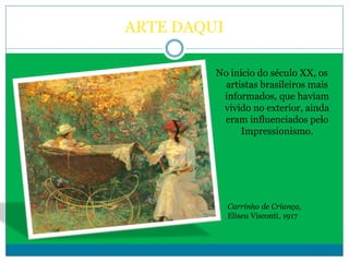 ARTE DAQUI
No início do século XX, os
artistas brasileiros mais
informados, que haviam
vivido no exterior, ainda
eram influenciados pelo
Impressionismo.
Carrinho de Criança,
Eliseu Visconti, 1917
 