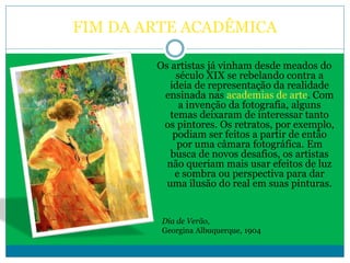 FIM DA ARTE ACADÊMICA
Os artistas já vinham desde meados do
século XIX se rebelando contra a
ideia de representação da realidade
ensinada nas academias de arte. Com
a invenção da fotografia, alguns
temas deixaram de interessar tanto
os pintores. Os retratos, por exemplo,
podiam ser feitos a partir de então
por uma câmara fotográfica. Em
busca de novos desafios, os artistas
não queriam mais usar efeitos de luz
e sombra ou perspectiva para dar
uma ilusão do real em suas pinturas.
Dia de Verão,
Georgina Albuquerque, 1904
 