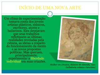 INÍCIO DE UMA NOVA ARTE
Um clima de experimentação
tomava conta dos jovens
artistas plásticos, músicos,
escritores, atores e
bailarinos. Eles desejavam
que seus trabalhos
refletissem as últimas
realidades reveladas pela
ciência, as ideias a respeito
do funcionamento da mente
e as novas propostas
políticas. Mas queriam,
principalmente,
experimentar a liberdade
individual em suas criações.
Mulher em círculos, Belmiro de Almeida, 1921
(influência cubista e futurista)
 