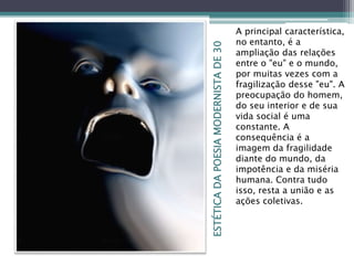 ESTÉTICADAPOESIAMODERNISTADE30
A principal característica,
no entanto, é a
ampliação das relações
entre o "eu" e o mundo,
por muitas vezes com a
fragilização desse "eu". A
preocupação do homem,
do seu interior e de sua
vida social é uma
constante. A
consequência é a
imagem da fragilidade
diante do mundo, da
impotência e da miséria
humana. Contra tudo
isso, resta a união e as
ações coletivas.
 