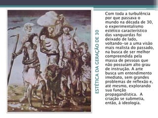 ESTÉTICADAGERAÇÃODE30
Com toda a turbulência
por que passava o
mundo na década de 30,
o experimentalismo
estético característico
das vanguardas foi
deixado de lado,
voltando-se a uma visão
mais realista do passado,
na busca de ser melhor
compreendida pela
massa de pessoas que
não possuíam alto grau
de instrução. A arte
busca um entendimento
imediato, sem grandes
problemas de reflexão e,
até mesmo, explorando
sua função
propagandística. A
criação se submetia,
então, à ideologia.
 