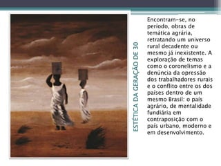 ESTÉTICADAGERAÇÃODE30
Encontram-se, no
período, obras de
temática agrária,
retratando um universo
rural decadente ou
mesmo já inexistente. A
exploração de temas
como o coronelismo e a
denúncia da opressão
dos trabalhadores rurais
e o conflito entre os dos
países dentro de um
mesmo Brasil: o país
agrário, de mentalidade
fundiária em
contraposição com o
país urbano, moderno e
em desenvolvimento.
 
