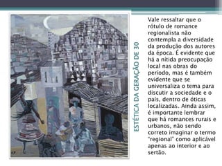 ESTÉTICADAGERAÇÃODE30
Vale ressaltar que o
rótulo de romance
regionalista não
contempla a diversidade
da produção dos autores
da época. É evidente que
há a nítida preocupação
local nas obras do
período, mas é também
evidente que se
universaliza o tema para
discutir a sociedade e o
país, dentro de óticas
localizadas. Ainda assim,
é importante lembrar
que há romances rurais e
urbanos, não sendo
correto imaginar o termo
“regional” como aplicável
apenas ao interior e ao
sertão.
 