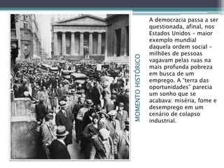 MOMENTOHISTÓRICO
A democracia passa a ser
questionada, afinal, nos
Estados Unidos – maior
exemplo mundial
daquela ordem social –
milhões de pessoas
vagavam pelas ruas na
mais profunda pobreza
em busca de um
emprego. A “terra das
oportunidades” parecia
um sonho que se
acabava: miséria, fome e
desemprego em um
cenário de colapso
industrial.
 