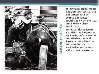 MOMENTOHISTÓRICO
O inevitável agravamento
das questões sociais cria
um campo fértil ao
avanço das ideias
socialistas e comunistas,
ampliando o clima
conflituoso,
contrapondo-se ideais
marxistas às burguesias
nacionais, defensoras do
autoritarismo estatal,
baseado nos pilares do
conservadorismo, do
nacionalismo e de uma
militarização crescente.
 