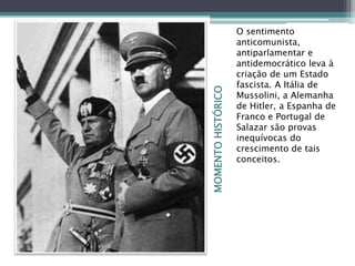 MOMENTOHISTÓRICO
O sentimento
anticomunista,
antiparlamentar e
antidemocrático leva à
criação de um Estado
fascista. A Itália de
Mussolini, a Alemanha
de Hitler, a Espanha de
Franco e Portugal de
Salazar são provas
inequívocas do
crescimento de tais
conceitos.
 