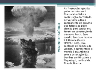 MOMENTOHISTÓRICO
As frustrações geradas
pelas derrotas na I
Guerra Mundial e a
contestação do Tratado
de Versalhes dão o
componente de orgulho
que faltava ao povo
alemão para apoiar seu
Führer na construção de
um novo Reich. Esse
quadro levaria o mundo
à II Grande Guerra
(1939-1945), com
centenas de milhões de
vítimas, e apresentaria o
mundo à Era Atômica
com a detonação das
bombas em Hiroxima e
Nagasáqui, no final da
Grande Guerra.
 