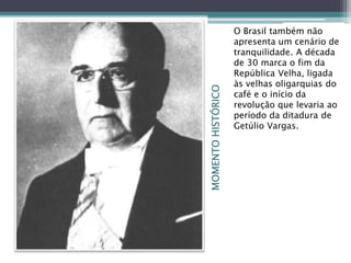 MOMENTOHISTÓRICO
O Brasil também não
apresenta um cenário de
tranquilidade. A década
de 30 marca o fim da
República Velha, ligada
às velhas oligarquias do
café e o início da
revolução que levaria ao
período da ditadura de
Getúlio Vargas.
 