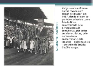 MOMENTOHISTÓRICO
Vargas ainda enfrentou
outras revoltas até
tornar-se ditador, em
1937, dando origem ao
período conhecido como
Estado Novo,
caracterizado pela
perseguição aos
comunistas, por ações
antidemocráticas, pelo
nacionalismo
conservador e pela
idolatria – quase fascista
– do chefe de Estado:
Getúlio Vargas.
 