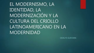 EL MODERNISMO, LA
IDENTIDAD, LA
MODERNIZACIÓN Y LA
CULTURA DEL CRIOLLO
LATINOAMERICANO EN LA
MODERNIDAD
ODALYS GUEVARA
 