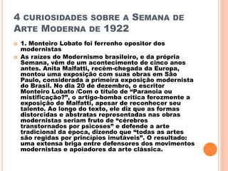 4 CURIOSIDADES SOBRE A SEMANA DE
ARTE MODERNA DE 1922
 1. Monteiro Lobato foi ferrenho opositor dos
modernistas
 As raízes do Modernismo brasileiro, e da própria
Semana, vêm de um acontecimento de cinco anos
antes. Anita Malfatti, recém-chegada da Europa,
montou uma exposição com suas obras em São
Paulo, considerada a primeira exposição modernista
do Brasil. No dia 20 de dezembro, o escritor
Monteiro Lobato /Com o título de “Paranoia ou
mistificação?”, o artigo-bomba critica ferozmente a
exposição de Malfatti, apesar de reconhecer seu
talento. Ao longo do texto, ele diz que as formas
distorcidas e abstratas representadas nas obras
modernistas seriam fruto de “cérebros
transtornados por psicoses” e defende a arte
tradicional da época, dizendo que “todas as artes
são regidas por princípios imutáveis”. O resultado:
uma extensa briga entre defensores dos movimentos
modernistas e apoiadores da arte clássica.
 