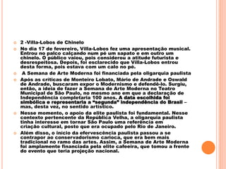  2 -Villa-Lobos de Chinelo
 No dia 17 de fevereiro, Villa-Lobos fez uma apresentação musical.
Entrou no palco calçando num pé um sapato e em outro um
chinelo. O público vaiou, pois considerou a atitude futurista e
desrespeitosa. Depois, foi esclarecido que Villa-Lobos entrou
desta forma, pois estava com um calo no pé.
 A Semana de Arte Moderna foi financiada pela oligarquia paulista
 Após as críticas de Monteiro Lobato, Mário de Andrade e Oswald
de Andrade, buscaram expor o Modernismo e defendê-lo. Surgiu,
então, a ideia de fazer a Semana de Arte Moderna no Teatro
Municipal de São Paulo, no mesmo ano em que a declaração de
Independência completaria 100 anos. A data escolhida foi
simbólica e representaria a “segunda” independência do Brasil –
mas, desta vez, no sentido artístico.
 Nesse momento, o apoio da elite paulista foi fundamental. Nesse
contexto pertencente da República Velha, a oligarquia paulista
tinha interesse em tornar São Paulo uma referência em
criação cultural, posto que era ocupado pelo Rio de Janeiro.
 Além disso, o início da efervescência paulista passou a se
contrapor ao conservadorismo carioca, que era bem mais
tradicional no ramo das artes. Assim, a Semana de Arte Moderna
foi amplamente financiada pela elite cafeeira, que tomou a frente
do evento que teria projeção nacional.
 
