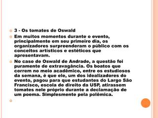  3 - Os tomates de Oswald
 Em muitos momentos durante o evento,
principalmente em seu primeiro dia, os
organizadores surpreenderam o público com os
conceitos artísticos e estéticos que
apresentavam.
 No caso de Oswald de Andrade, a questão foi
puramente de extravagância. Os boatos que
correm no meio acadêmico, entre os estudiosos
da semana, é que ele, um dos idealizadores do
evento, pagou para que estudantes do Largo São
Francisco, escola de direito da USP, atirassem
tomates nele próprio durante a declamação de
um poema. Simplesmente pela polêmica.

 
