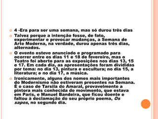  4 -Era para ser uma semana, mas só durou três dias
 Talvez porque a intenção fosse, de fato,
experimentar e provocar mudanças, a Semana de
Arte Moderna, na verdade, durou apenas três dias,
alternados.
 O evento esteve anunciado e programado para
ocorrer entre os dias 11 e 18 de fevereiro, mas o
Teatro foi aberto para as exposições nos dias 13, 15
e 17. Em cada dia, as apresentações foram divididas
por tema: no dia 13, pintura e escultura; no dia 15, a
literatura; e no dia 17, a música.
 Ironicamente, alguns dos nomes mais importantes
do Modernismo não estiveram presentes na Semana.
É o caso de Tarsila do Amaral, provavelmente a
pintora mais conhecida do movimento, que estava
em Paris, e Manuel Bandeira, que ficou doente e
faltou à declamação do seu próprio poema, Os
sapos, no segundo dia.
 