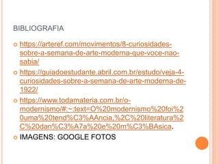 BIBLIOGRAFIA
 https://arteref.com/movimentos/8-curiosidades-
sobre-a-semana-de-arte-moderna-que-voce-nao-
sabia/
 https://guiadoestudante.abril.com.br/estudo/veja-4-
curiosidades-sobre-a-semana-de-arte-moderna-de-
1922/
 https://www.todamateria.com.br/o-
modernismo/#:~:text=O%20modernismo%20foi%2
0uma%20tend%C3%AAncia,%2C%20literatura%2
C%20dan%C3%A7a%20e%20m%C3%BAsica.
 IMAGENS: GOOGLE FOTOS
 