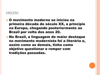 ORIGEM:
 O movimento moderno se iniciou na
primeira década do século XX, a princípio
na Europa, chegando posteriormente ao
Brasil por volta dos anos 20.
 No Brasil, a linguagem de maior destaque
no movimento modernista foi a literária e,
assim como as demais, tinha como
objetivo questionar e romper com
tradições passadas.
 