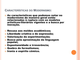 CARACTERÍSTICAS DO MODERNISMO:
 As características que podemos notar no
modernismo de maneira geral estão
relacionadas à ruptura com os modelos
artísticos-literários vigentes e a busca por
inovação.
 Recusa aos moldes acadêmicos;
 Liberdade criativa e de expressão;
 Valorização da experimentação;
 Busca pela aproximação da linguagem
popular;
 Espontaneidade e irreverência;
 Quebra de formalismos;
 Ironia e espírito cômico.
 