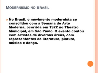 MODERNISMO NO BRASIL
 No Brasil, o movimento modernista se
consolidou com a Semana de Arte
Moderna, ocorrida em 1922 no Theatro
Municipal, em São Paulo. O evento contou
com artistas de diversas áreas, com
representantes da literatura, pintura,
música e dança.
 