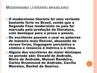 MODERNISMO LITERÁRIO BRASILEIRO
 O modernismo literário foi uma vertente
bastante forte no Brasil, sendo que a
Segunda Fase modernista no país foi
marcada pela produção da literatura,
com destaque para a prosa e poesia.
 Os escritores passam a usar as palavras
de maneira mais flexível, abusando de
versos livres, linguagem sarcástica e
cômica e renúncia à métrica e à rima.
 Alguns dos escritores de maior destaque
no período são: Oswald de Andrade,
Mario de Andrade, Manuel Bandeira,
Carlos Drummond de Andrade, Cecília
Meireles, Rachel de Queiroz.
 