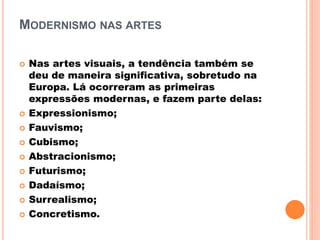 MODERNISMO NAS ARTES
 Nas artes visuais, a tendência também se
deu de maneira significativa, sobretudo na
Europa. Lá ocorreram as primeiras
expressões modernas, e fazem parte delas:
 Expressionismo;
 Fauvismo;
 Cubismo;
 Abstracionismo;
 Futurismo;
 Dadaísmo;
 Surrealismo;
 Concretismo.
 