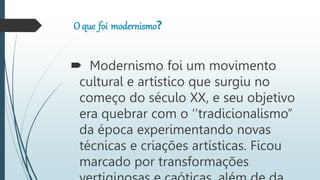 O que foi modernismo?
Modernismo foi um movimento
cultural e artístico que surgiu no
começo do século XX, e seu objetivo
era quebrar com o ‘’tradicionalismo’’
da época experimentando novas
técnicas e criações artísticas. Ficou
marcado por transformações
